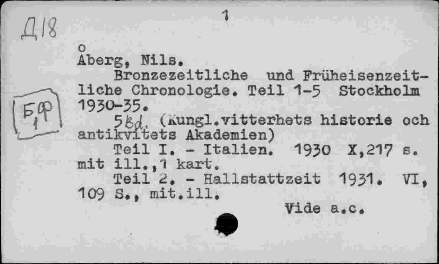 ﻿1
Ж о Aberg, Nils.
Bronzezeitliche und Früheisenzeitliche Chronologie. Teil 1-5 Stockholm 1950-55.
5&Д, (Aungl.vitterhets historié och antikvitets Akademien)
Teil I. - Italien. 1950 X,217 s. mit ill.,1 kart.
Teil 2. - Hallstattzeit 1951. VI> 109 S., mit.ill.
Vide а.с.